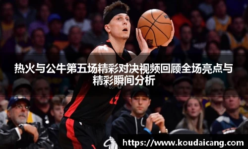 热火与公牛第五场精彩对决视频回顾全场亮点与精彩瞬间分析